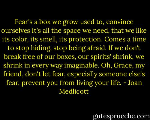 Fear's a box we grow used to, convince ourselves it's all the space we need, that we like its color, its smell, its protection. Comes a time to stop hiding, stop being afraid. If we don't break free of our boxes, our spirits' shrink, we shrink in every way imaginable. Oh, Grace, my friend, don't let fear, especially someone else's fear, prevent you from living your life. - Joan Medlicott
