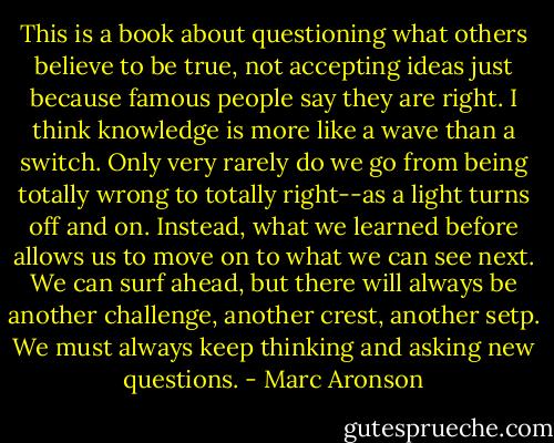 This is a book about questioning what others believe to be true, not accepting ideas just because famous people say they are right. I think knowledge is more like a wave than a switch. Only very rarely do we go from being totally wrong to totally right--as a light turns off and on. Instead, what we learned before allows us to move on to what we can see next. We can surf ahead, but there will always be another challenge, another crest, another setp. We must always keep thinking and asking new questions. - Marc Aronson