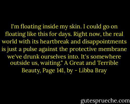 I'm floating inside my skin. I could go on floating like this for days. Right now, the real world with its heartbreak and disappointments is just a pulse against the protective membrane we've drunk ourselves into. It's somewhere outside us, waiting." A Great and Terrible Beauty, Page 141, by - Libba Bray