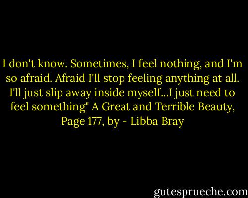 I don't know. Sometimes, I feel nothing, and I'm so afraid. Afraid I'll stop feeling anything at all. I'll just slip away inside myself...I just need to feel something" A Great and Terrible Beauty, Page 177, by - Libba Bray