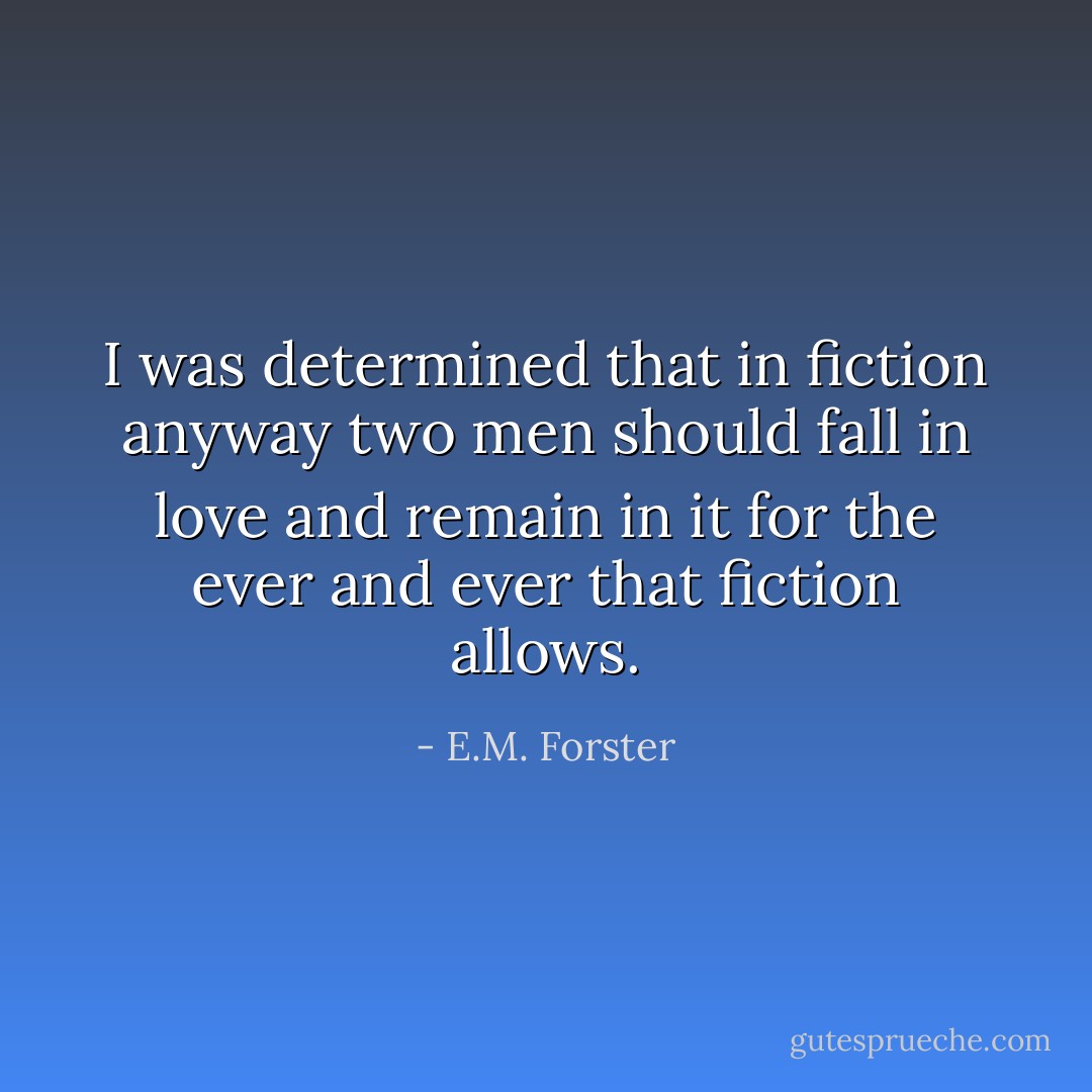 I was determined that in fiction anyway two men should fall in love and remain in it for the ever and ever that fiction allows. - E.M. Forster