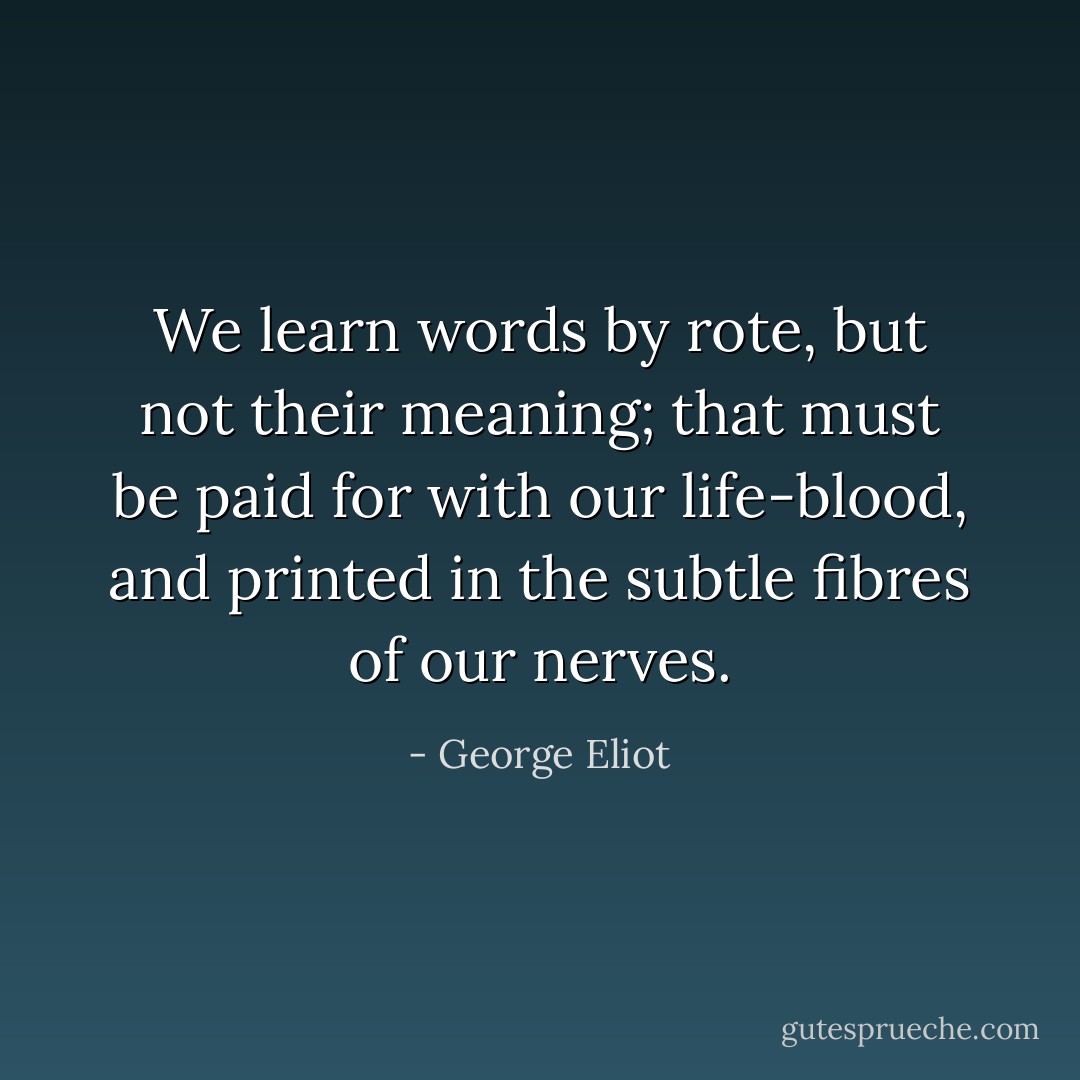 We learn words by rote, but not their meaning; that must be paid for with our life-blood, and printed in the subtle fibres of our nerves. - George Eliot