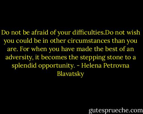 Do not be afraid of your difficulties.Do not wish you could be in other circumstances than you are. For when you have made the best of an adversity, it becomes the stepping stone to a splendid opportunity. - Helena Petrovna Blavatsky
