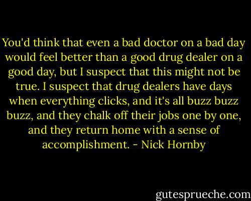 You'd think that even a bad doctor on a bad day would feel better than a good drug dealer on a good day, but I suspect that this might not be true. I suspect that drug dealers have days when everything clicks, and it's all buzz buzz buzz, and they chalk off their jobs one by one, and they return home with a sense of accomplishment. - Nick Hornby