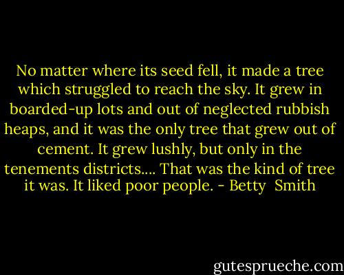 No matter where its seed fell, it made a tree which struggled to reach the sky. It grew in boarded-up lots and out of neglected rubbish heaps, and it was the only tree that grew out of cement. It grew lushly, but only in the tenements districts.... That was the kind of tree it was. It liked poor people. - Betty  Smith