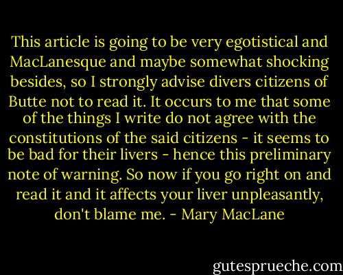 This article is going to be very egotistical and MacLanesque and maybe somewhat shocking besides, so I strongly advise divers citizens of Butte not to read it. It occurs to me that some of the things I write do not agree with the constitutions of the said citizens - it seems to be bad for their livers - hence this preliminary note of warning. So now if you go right on and read it and it affects your liver unpleasantly, don't blame me. - Mary MacLane
