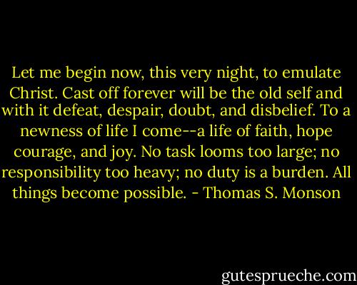 Let me begin now, this very night, to emulate Christ. Cast off forever will be the old self and with it defeat, despair, doubt, and disbelief. To a newness of life I come--a life of faith, hope courage, and joy. No task looms too large; no responsibility too heavy; no duty is a burden. All things become possible. - Thomas S. Monson
