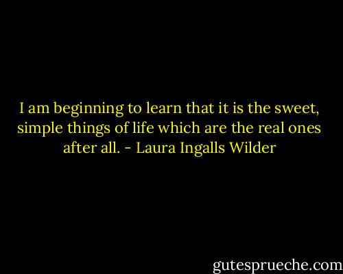 I am beginning to learn that it is the sweet, simple things of life which are the real ones after all. - Laura Ingalls Wilder