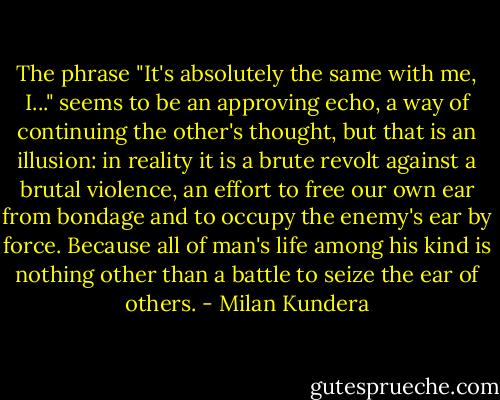 The phrase "It's absolutely the same with me, I..." seems to be an approving echo, a way of continuing the other's thought, but that is an illusion: in reality it is a brute revolt against a brutal violence, an effort to free our own ear from bondage and to occupy the enemy's ear by force. Because all of man's life among his kind is nothing other than a battle to seize the ear of others. - Milan Kundera