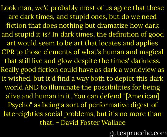 Look man, we'd probably most of us agree that these are dark times, and stupid ones, but do we need fiction that does nothing but dramatize how dark and stupid it is? In dark times, the definition of good art would seem to be art that locates and applies CPR to those elements of what's human and magical that still live and glow despite the times' darkness. Really good fiction could have as dark a worldview as it wished, but it'd find a way both to depict this dark world AND to illuminate the possibilities for being alive and human in it. You can defend "[American] Psycho" as being a sort of performative digest of late-eighties social problems, but it's no more than that. - David Foster Wallace
