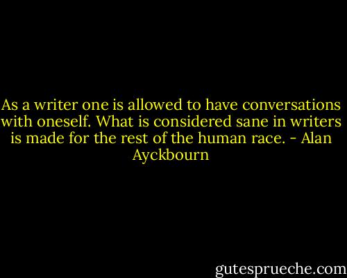 As a writer one is allowed to have conversations with oneself. What is considered sane in writers is made for the rest of the human race. - Alan Ayckbourn