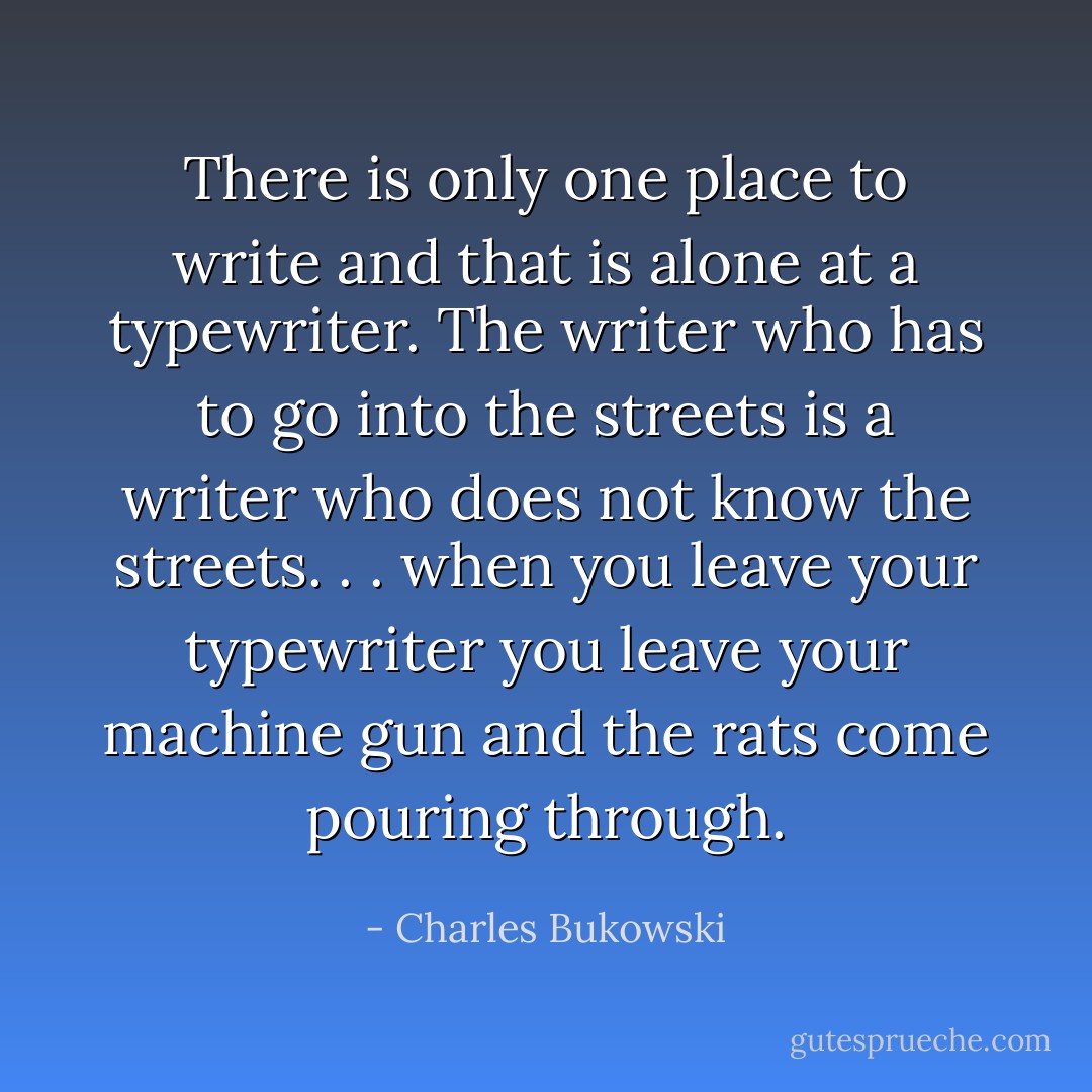 There is only one place to write and that is alone at a typewriter. The writer who has to go into the streets is a writer who does not know the streets. . . when you leave your typewriter you leave your machine gun and the rats come pouring through. - Charles Bukowski