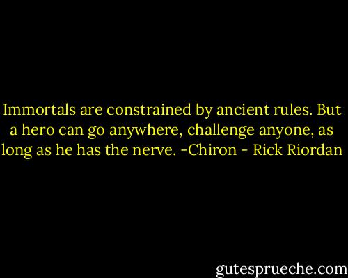 Immortals are constrained by ancient rules. But a hero can go anywhere, challenge anyone, as long as he has the nerve.<br />-Chiron - Rick Riordan