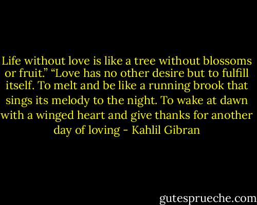 Life without love is like a tree without blossoms or fruit.”<br />“Love has no other desire but to fulfill itself. To melt and be like a running brook that sings its melody to the night. To wake at dawn with a winged heart and give thanks for another day of loving - Kahlil Gibran