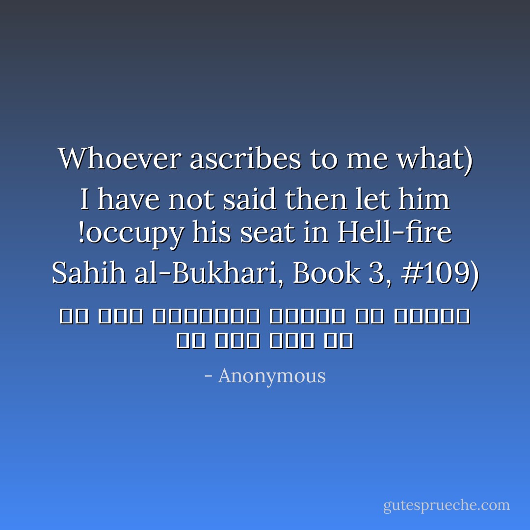 من قال عليّ ما لم أقل فليتبوأ مقعده من النار<br />Whoever ascribes to me what I have not said then let him occupy his seat in Hell-fire! (<i>Sahih al-Bukhari</i>, Book 3, #109) - Anonymous