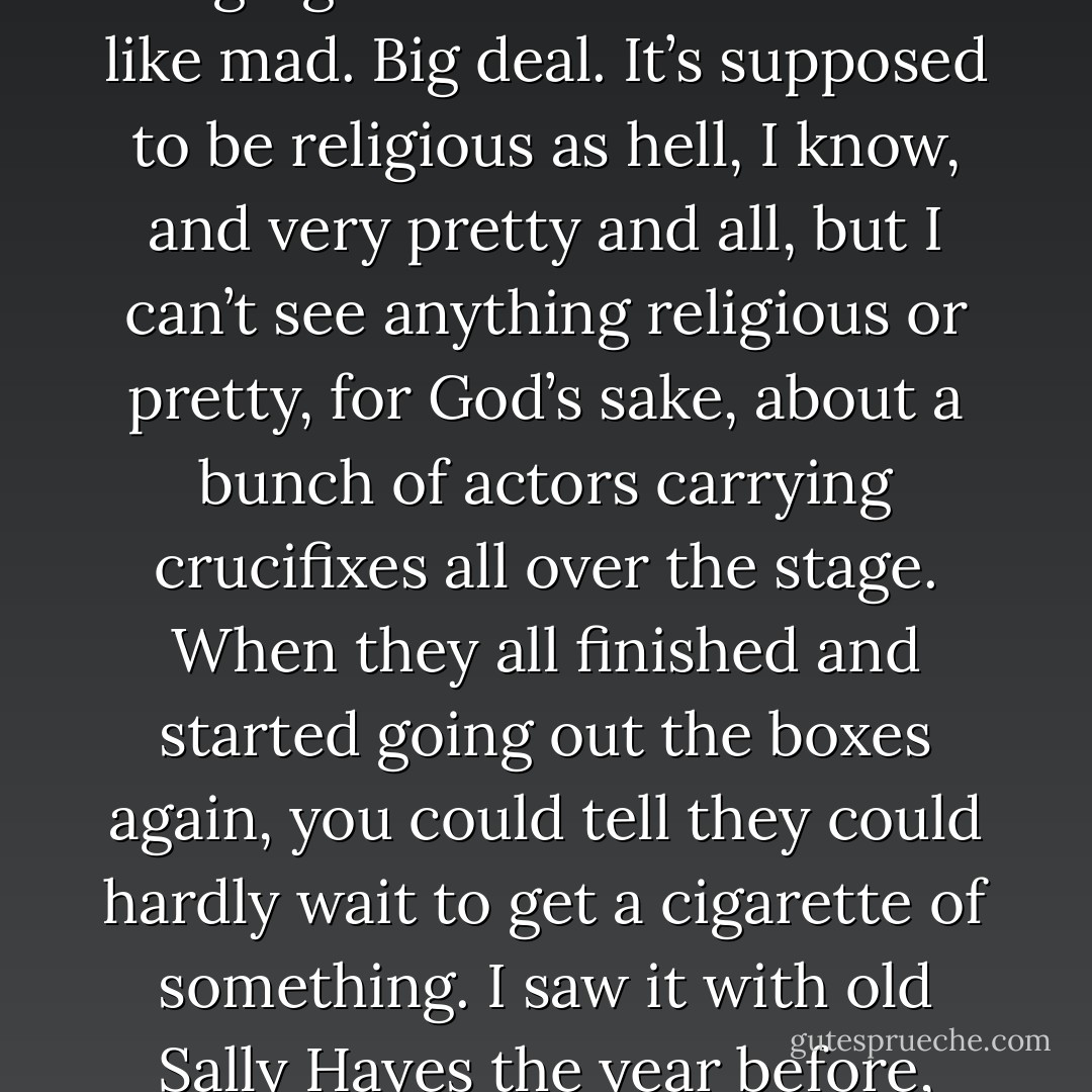 All these angels start coming out of the boxes and everywhere, guys carrying crucifixes and stuff all over the place, and the whole bunch of them - thousands of them - singing “Come All Ye Faithful” like mad. Big deal. It’s supposed to be religious as hell, I know, and very pretty and all, but I can’t see anything religious or pretty, for God’s sake, about a bunch of actors carrying crucifixes all over the stage. When they all finished and started going out the boxes again, you could tell they could hardly wait to get a cigarette of something. I saw it with old Sally Hayes the year before, and she kept saying how beautiful it was, the costumes and all. I said old jesus probably would’ve puked if he could see it. - J.D. Salinger