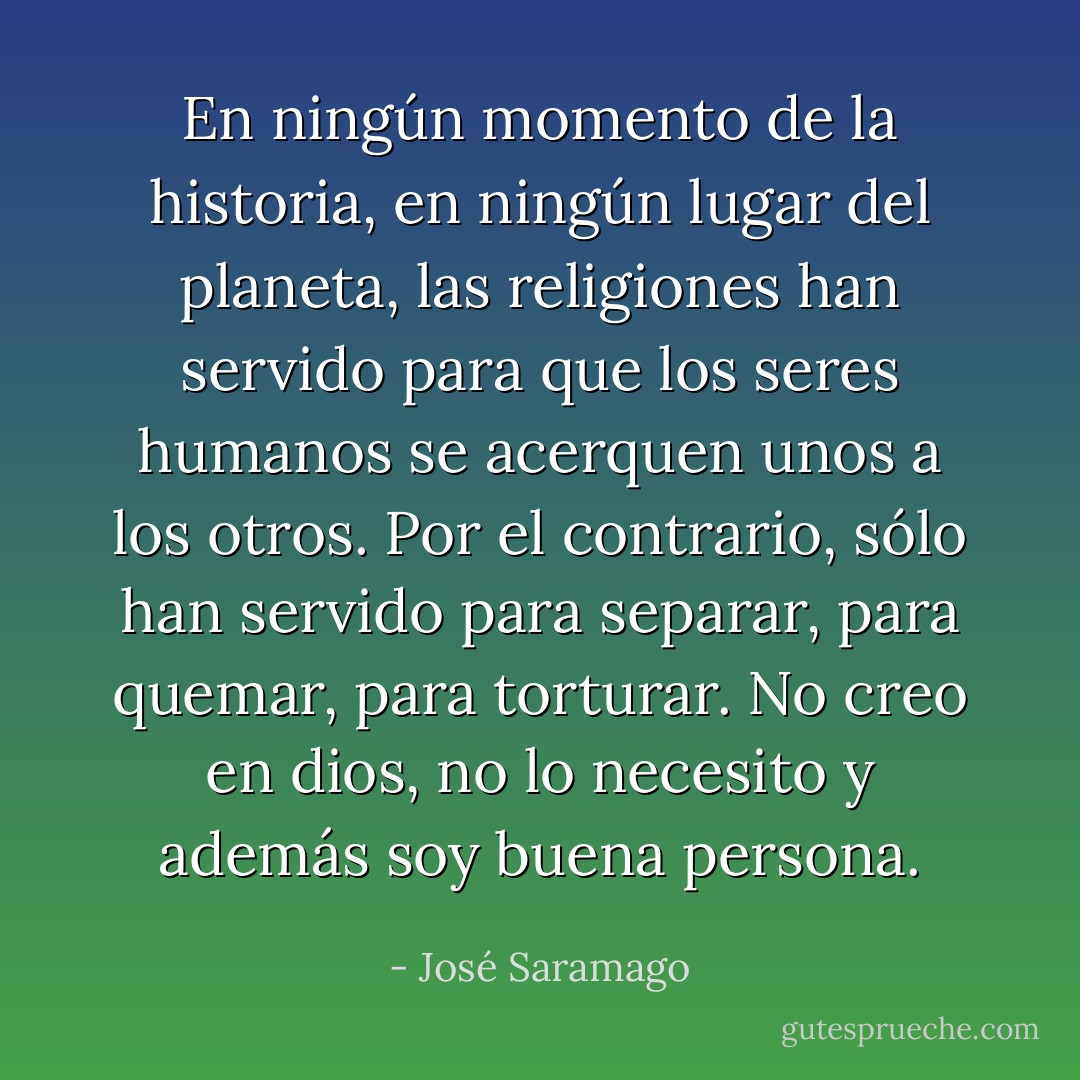 En ningún momento de la historia, en ningún lugar del planeta, las religiones han servido para que los seres humanos se acerquen unos a los otros. Por el contrario, sólo han servido para separar, para quemar, para torturar. No creo en dios, no lo necesito y además soy buena persona. - José Saramago
