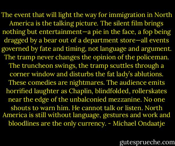 The event that will light the way for immigration in North America is the talking picture. The silent film brings nothing but entertainment—a pie in the face, a fop being dragged by a bear out of a department store—all events governed by fate and timing, not language and argument. The tramp never changes the opinion of the policeman. The truncheon swings, the tramp scuttles through a corner window and disturbs the fat lady’s ablutions. These comedies are nightmares. The audience emits horrified laughter as Chaplin, blindfolded, rollerskates near the edge of the unbalconied mezzanine. No one shouts to warn him. He cannot talk or listen. North America is still without language, gestures and work and bloodlines are the only currency. - Michael Ondaatje