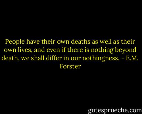 People have their own deaths as well as their own lives, and even if there is nothing beyond death, we shall differ in our nothingness. - E.M. Forster