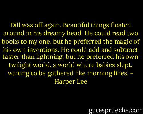 Dill was off again. Beautiful things floated around in his dreamy head. He could read two books to my one, but he preferred the magic of his own inventions. He could add and subtract faster than lightning, but he preferred his own twilight world, a world where babies slept, waiting to be gathered like morning lilies. - Harper Lee