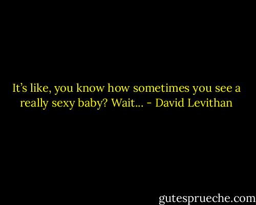 It’s like, you know how sometimes you see a really sexy baby? Wait... - David Levithan