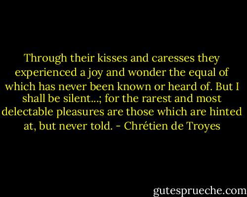 Through their kisses and caresses they experienced a joy and wonder the equal of which has never been known or heard of. But I shall be silent...; for the rarest and most delectable pleasures are those which are hinted at, but never told. - Chrétien de Troyes
