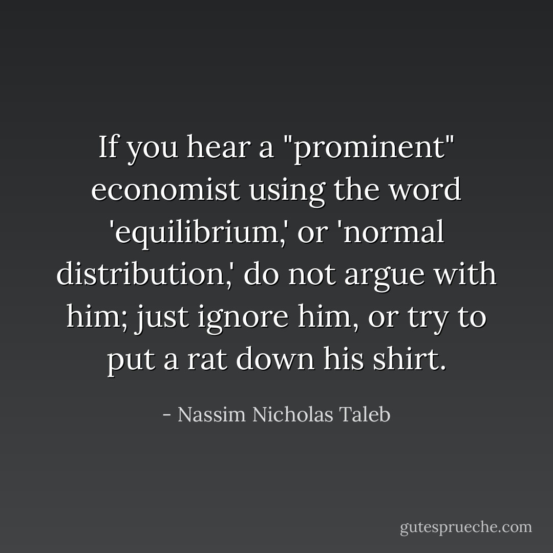If you hear a "prominent" economist using the word 'equilibrium,' or 'normal distribution,' do not argue with him; just ignore him, or try to put a rat down his shirt. - Nassim Nicholas Taleb