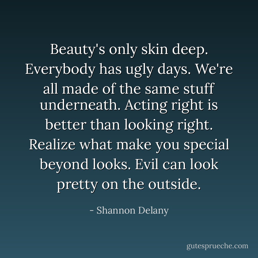 Beauty's only skin deep.<br />Everybody has ugly days.<br />We're all made of the same stuff underneath.<br />Acting right is better than looking right.<br />Realize what make you special beyond looks.<br />Evil can look pretty on the outside. - Shannon Delany