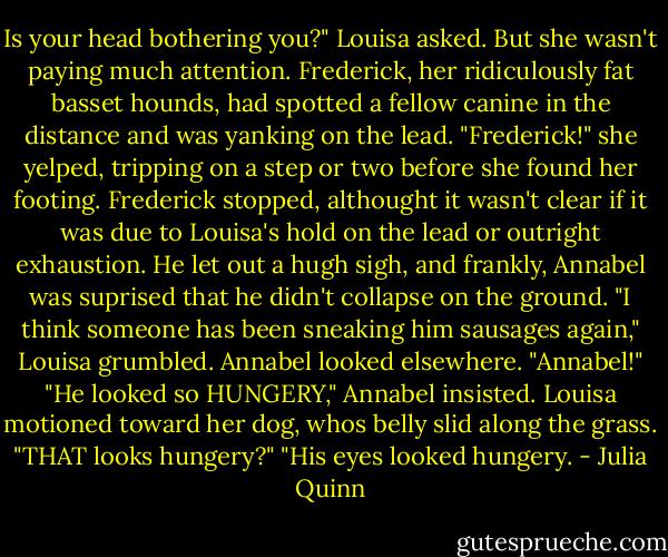 Is your head bothering you?" Louisa asked. But she wasn't paying much attention. Frederick, her ridiculously fat basset hounds, had spotted a fellow canine in the distance and was yanking on the lead. "Frederick!" she yelped, tripping on a step or two before she found her footing.<br />Frederick stopped, althought it wasn't clear if it was due to Louisa's hold on the lead or outright exhaustion. He let out a hugh sigh, and frankly, Annabel was suprised that he didn't collapse on the ground.<br />"I think someone has been sneaking him sausages again," Louisa grumbled.<br />Annabel looked elsewhere.<br />"Annabel!"<br />"He looked so HUNGERY," Annabel insisted.<br />Louisa motioned toward her dog, whos belly slid along the grass. "THAT looks hungery?"<br />"His eyes looked hungery. - Julia Quinn