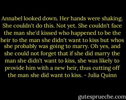 Annabel looked down. Her hands were shaking. She couldn't do this. Not yet. She couldn't face the man she'd kissed who happened to be the heir to the man she didn't want to kiss but whos she probably was going to marry. Oh yes, and she could not forget that if she did marry the man she didn't want to kiss, she was likely to provide him with a new heir, thus cutting off the man she did want to kiss. - Julia Quinn