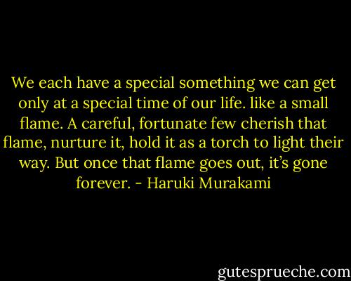 We each have a special something we can get only at a special time of our life. like a small flame. A careful, fortunate few cherish that flame, nurture it, hold it as a torch to light their way. But once that flame goes out, it’s gone forever. - Haruki Murakami