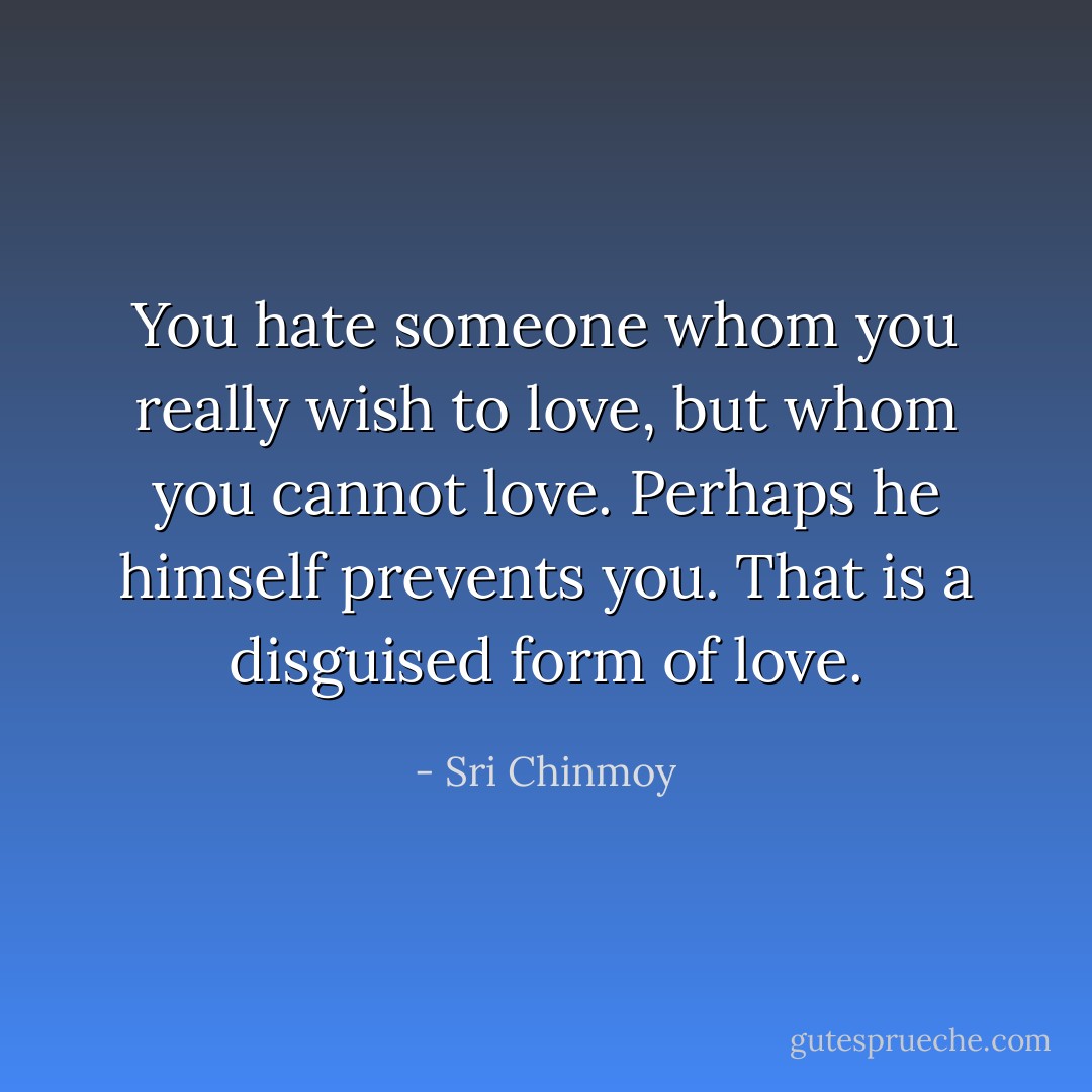 You hate someone whom you really wish to love, but whom you cannot love. Perhaps he himself prevents you. That is a disguised form of love. - Sri Chinmoy