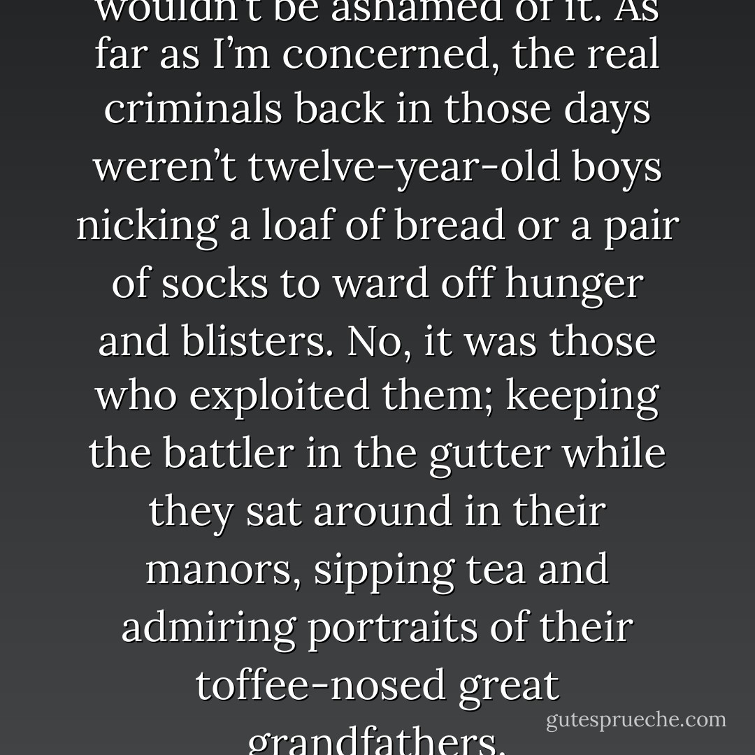Even if I had convict ancestry, I wouldn’t be ashamed of it. As far as I’m concerned, the real criminals back in those days weren’t twelve-year-old boys nicking a loaf of bread or a pair of socks to ward off hunger and blisters. No, it was those who exploited them; keeping the battler in the gutter while they sat around in their manors, sipping tea and admiring portraits of their toffee-nosed great grandfathers. - Cameron Trost