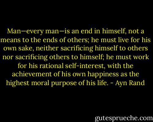Man—every man—is an end in himself, not a means to the ends of others; he must live for his own sake, neither sacrificing himself to others nor sacrificing others to himself; he must work for his rational self-interest, with the achievement of his own happiness as the highest moral purpose of his life. - Ayn Rand