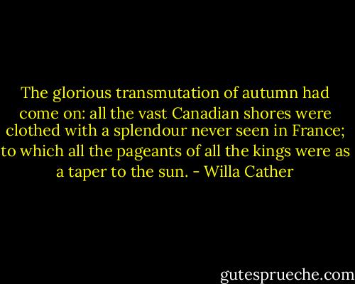 The glorious transmutation of autumn had come on: all the vast Canadian shores were clothed with a splendour never seen in France; to which all the pageants of all the kings were as a taper to the sun. - Willa Cather