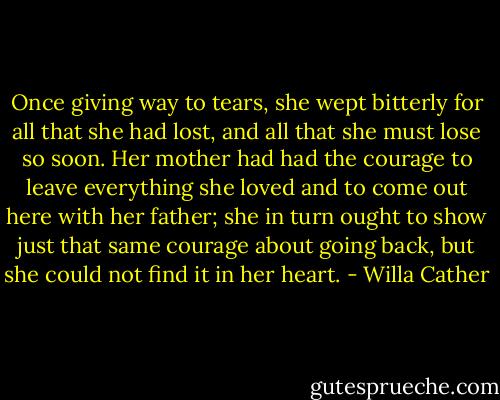 Once giving way to tears, she wept bitterly for all that she had lost, and all that she must lose so soon. Her mother had had the courage to leave everything she loved and to come out here with her father; she in turn ought to show just that same courage about going back, but she could not find it in her heart. - Willa Cather