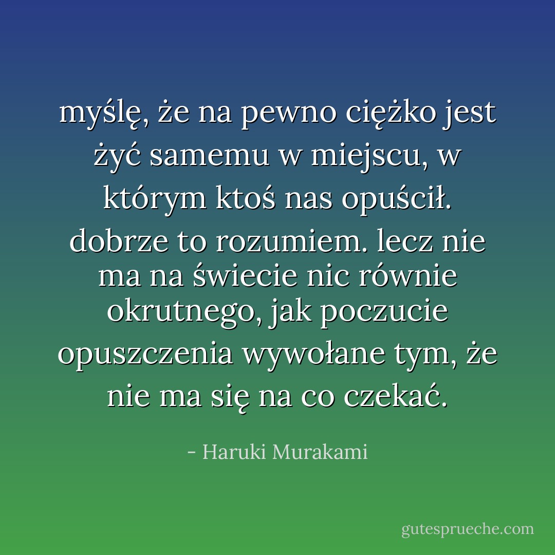 myślę, że na pewno ciężko jest żyć samemu w miejscu, w którym ktoś nas opuścił. dobrze to rozumiem. lecz nie ma na świecie nic równie okrutnego, jak poczucie opuszczenia wywołane tym, że nie ma się na co czekać. - Haruki Murakami