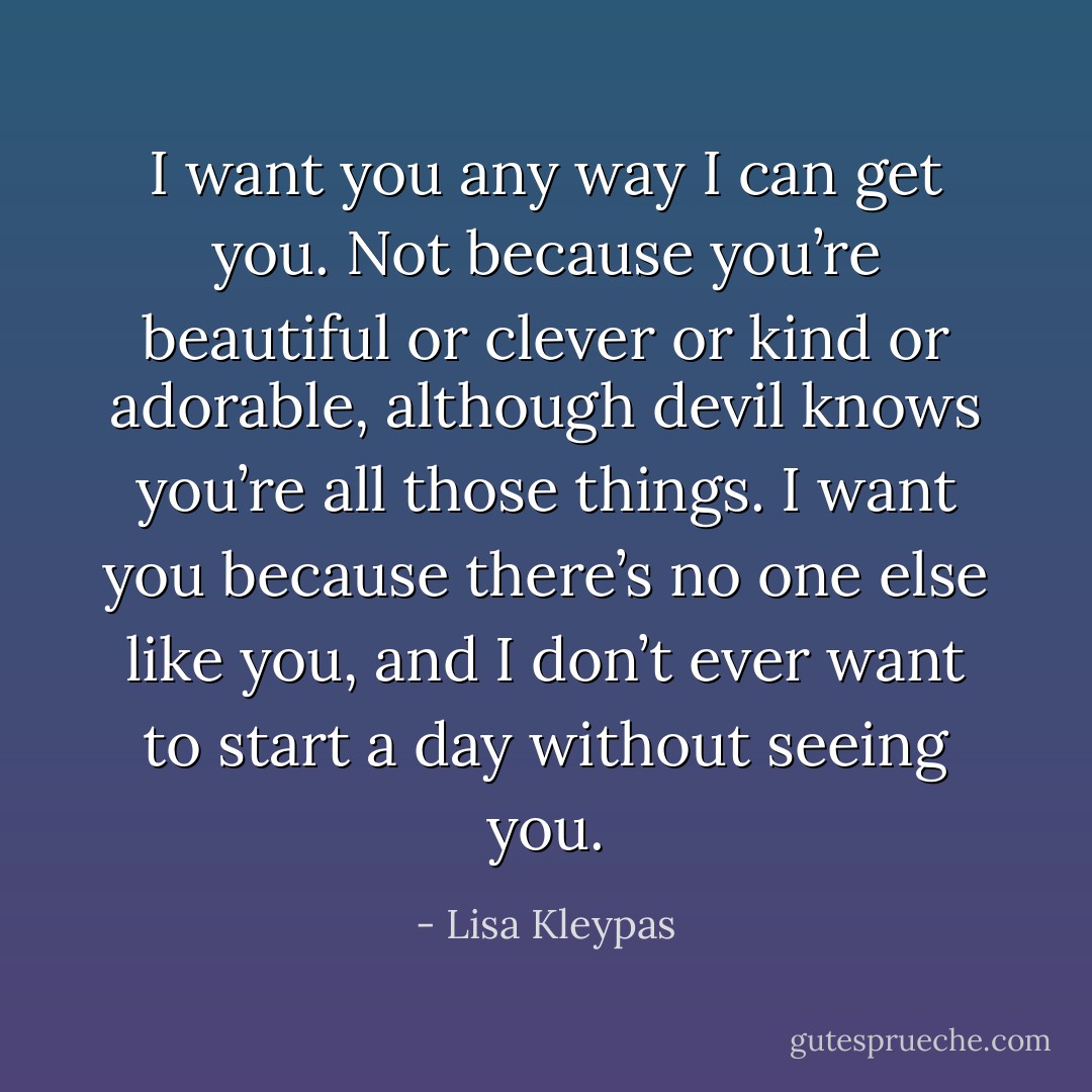 I want you any way I can get you. Not because you’re beautiful or clever or kind or adorable, although devil knows you’re all those things. I want you because there’s no one else like you, and I don’t ever want to start a day without seeing you. - Lisa Kleypas