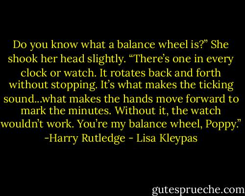 Do you know what a balance wheel is?” She shook her head slightly. “There’s one in every clock or watch. It rotates back and forth without stopping. It’s what makes the ticking sound...what makes the hands move forward to mark the minutes. Without it, the watch wouldn’t work. You’re my balance wheel, Poppy.” -Harry Rutledge - Lisa Kleypas