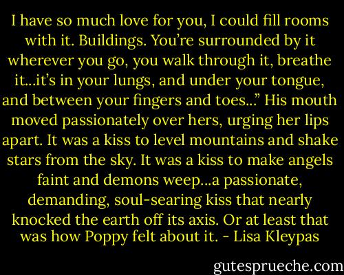 I have so much love for you, I could fill rooms with it. Buildings. You’re surrounded by it wherever you go, you walk through it, breathe it...it’s in your lungs, and under your tongue, and between your fingers and toes...” His mouth moved passionately over hers, urging her lips apart. It was a kiss to level mountains and shake stars from the sky. It was a kiss to make angels faint and demons weep...a passionate, demanding, soul-searing kiss that nearly knocked the earth off its axis. Or at least that was how Poppy felt about it. - Lisa Kleypas