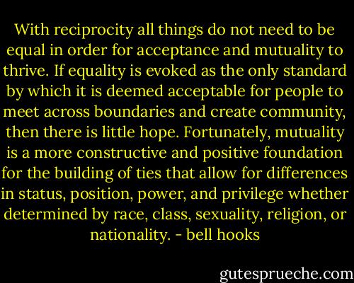 With reciprocity all things do not need to be equal in order for acceptance and mutuality to thrive. If equality is evoked as the only standard by which it is deemed acceptable for people to meet across boundaries and create community, then there is little hope. Fortunately, mutuality is a more constructive and positive foundation for the building of ties that allow for differences in status, position, power, and privilege whether determined by race, class, sexuality, religion, or nationality. - bell hooks