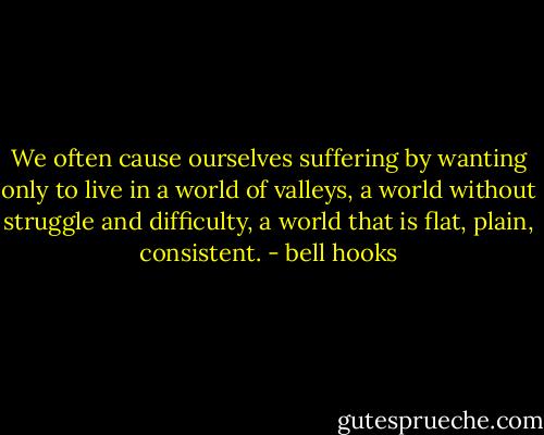 We often cause ourselves suffering by wanting only to live in a world of valleys, a world without struggle and difficulty, a world that is flat, plain, consistent. - bell hooks