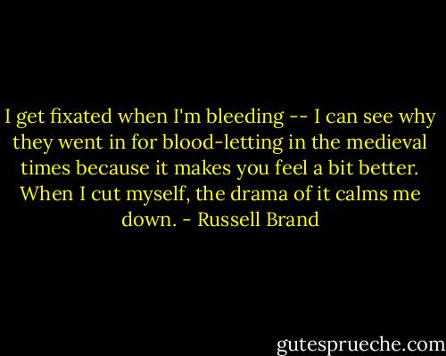 I get fixated when I'm bleeding -- I can see why they went in for blood-letting in the medieval times because it makes you feel a bit better. When I cut myself, the drama of it calms me down. - Russell Brand
