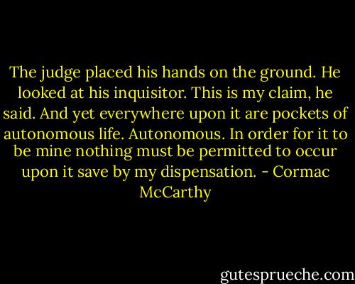 The judge placed his hands on the ground. He looked at his inquisitor. This is my claim, he said. And yet everywhere upon it are pockets of autonomous life. Autonomous. In order for it to be mine nothing must be permitted to occur upon it save by my dispensation. - Cormac McCarthy