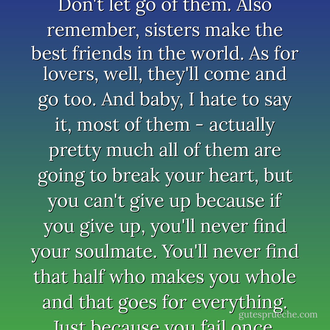 This life is what you make it. No matter what, you're going to mess up sometimes, it's a universal truth. But the good part is you get to decide how you're going to mess it up. Girls will be your friends - they'll act like it anyway. But just remember, some come, some go. The ones that stay with you through everything - they're your true best friends. Don't let go of them. Also remember, sisters make the best friends in the world. As for lovers, well, they'll come and go too. And baby, I hate to say it, most of them - actually pretty much all of them are going to break your heart, but you can't give up because if you give up, you'll never find your soulmate. You'll never find that half who makes you whole and that goes for everything. Just because you fail once, doesn't mean you're gonna fail at everything. Keep trying, hold on, and always, always, always believe in yourself, because if you don't, then who will, sweetie? So keep your head high, keep your chin up, and most importantly, keep smiling, because life's a beautiful thing and there's so much to smile about. - Marilyn Monroe
