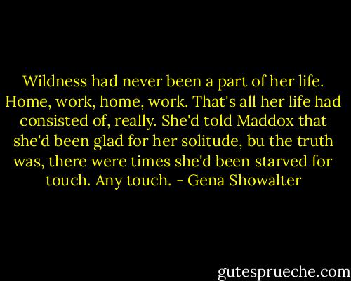 Wildness had never been a part of her life. Home, work, home, work. That's all her life had consisted of, really. She'd told Maddox that she'd been glad for her solitude, bu the truth was, there were times she'd been starved for touch. Any touch. - Gena Showalter