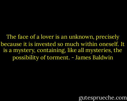The face of a lover is an unknown, precisely because it is invested so much within oneself. It is a mystery, containing, like all mysteries, the possibility of torment. - James Baldwin