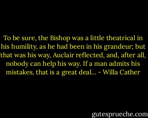To be sure, the Bishop was a little theatrical in his humility, as he had been in his grandeur; but that was his way, Auclair reflected, and, after all, nobody can help his way. If a man admits his mistakes, that is a great deal... - Willa Cather
