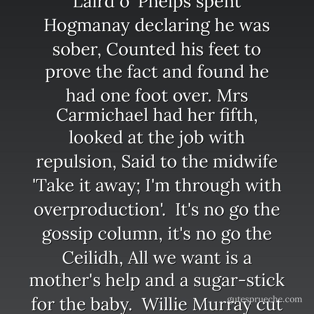 Bagpipe Music'<br /><br />It's no go the merrygoround, it's no go the rickshaw,<br />All we want is a limousine and a ticket for the peepshow.<br />Their knickers are made of crêpe-de-chine, their shoes are made of python,<br />Their halls are lined with tiger rugs and their walls with heads of bison.<br /><br />John MacDonald found a corpse, put it under the sofa,<br />Waited till it came to life and hit it with a poker,<br />Sold its eyes for souvenirs, sold its blood for whiskey,<br />Kept its bones for dumb-bells to use when he was fifty.<br /><br />It's no go the Yogi-Man, it's no go Blavatsky,<br />All we want is a bank balance and a bit of skirt in a taxi.<br /><br />Annie MacDougall went to milk, caught her foot in the heather,<br />Woke to hear a dance record playing of Old Vienna.<br />It's no go your maidenheads, it's no go your culture,<br />All we want is a Dunlop tyre and the devil mend the puncture.<br /><br />The Laird o' Phelps spent Hogmanay declaring he was sober,<br />Counted his feet to prove the fact and found he had one foot over.<br />Mrs Carmichael had her fifth, looked at the job with repulsion,<br />Said to the midwife 'Take it away; I'm through with overproduction'.<br /><br />It's no go the gossip column, it's no go the Ceilidh,<br />All we want is a mother's help and a sugar-stick for the baby.<br /><br />Willie Murray cut his thumb, couldn't count the damage,<br />Took the hide of an Ayrshire cow and used it for a bandage.<br />His brother caught three hundred cran when the seas were lavish,<br />Threw the bleeders back in the sea and went upon the parish.<br /><br />It's no go the Herring Board, it's no go the Bible,<br />All we want is a packet of fags when our hands are idle.<br /><br />It's no go the picture palace, it's no go the stadium,<br />It's no go the country cot with a pot of pink geraniums,<br />It's no go the Government grants, it's no go the elections,<br />Sit on your arse for fifty years and hang your hat on a pension.<br /><br />It's no go my honey love, it's no go my poppet;<br />Work your hands from day to day, the winds will blow the profit.<br />The glass is falling hour by hour, the glass will fall for ever,<br />But if you break the bloody glass you won't hold up the weather. - Louis MacNeice