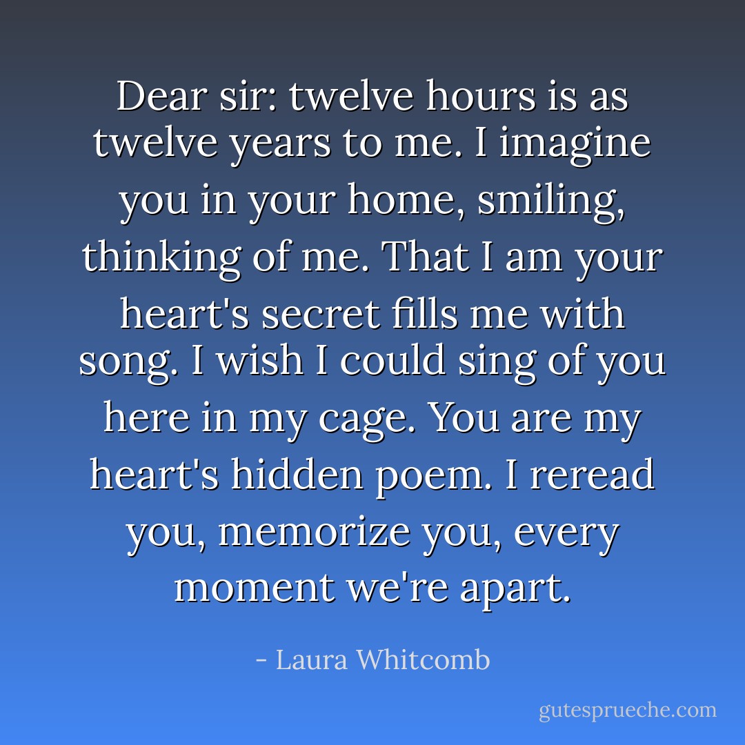Dear sir: twelve hours is as twelve years to me. I imagine you in your home, smiling, thinking of me. That I am your heart's secret fills me with song. I wish I could sing of you here in my cage. You are my heart's hidden poem. I reread you, memorize you, every moment we're apart. - Laura Whitcomb